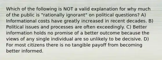 Which of the following is NOT a valid explanation for why much of the public is "rationally ignorant" on political questions? A) Informational costs have greatly increased in recent decades. B) Political issues and processes are often exceedingly. C) Better information holds no promise of a better outcome because the views of any single individual are so unlikely to be decisive. D) For most citizens there is no tangible payoff from becoming better informed.