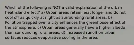 Which of the following is NOT a valid explanation of the urban heat island effect? a) Urban areas retain heat longer and do not cool off as quickly at night as surrounding rural areas. b) Pollution trapped over a city enhances the greenhouse effect of the atmosphere. c) Urban areas generally have a higher albedo than surrounding rural areas. d) Increased runoff on urban surfaces reduces evaporative cooling in the area.