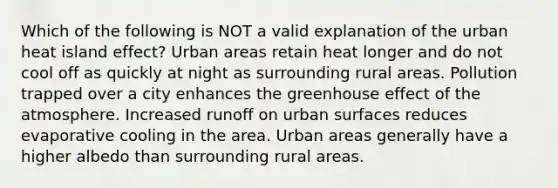 Which of the following is NOT a valid explanation of the urban heat island effect? Urban areas retain heat longer and do not cool off as quickly at night as surrounding rural areas. Pollution trapped over a city enhances the <a href='https://www.questionai.com/knowledge/kSLZFxwGpF-greenhouse-effect' class='anchor-knowledge'>greenhouse effect</a> of the atmosphere. Increased runoff on urban surfaces reduces evaporative cooling in the area. Urban areas generally have a higher albedo than surrounding rural areas.