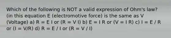 Which of the following is NOT a valid expression of Ohm's law? (in this equation E (electromotive force) is the same as V (Voltage) a) R = E I or (R = V I) b) E = I R or (V = I R) c) I = E / R or (I = V/R) d) R = E / I or (R = V / I)