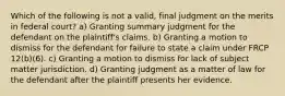 Which of the following is not a valid, final judgment on the merits in federal court? a) Granting summary judgment for the defendant on the plaintiff's claims. b) Granting a motion to dismiss for the defendant for failure to state a claim under FRCP 12(b)(6). c) Granting a motion to dismiss for lack of subject matter jurisdiction. d) Granting judgment as a matter of law for the defendant after the plaintiff presents her evidence.