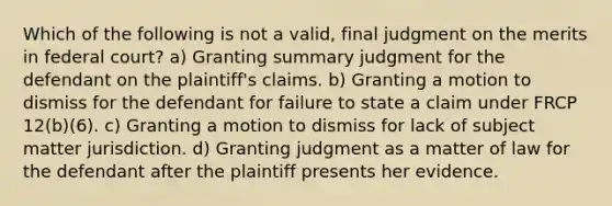 Which of the following is not a valid, final judgment on the merits in federal court? a) Granting summary judgment for the defendant on the plaintiff's claims. b) Granting a motion to dismiss for the defendant for failure to state a claim under FRCP 12(b)(6). c) Granting a motion to dismiss for lack of subject matter jurisdiction. d) Granting judgment as a matter of law for the defendant after the plaintiff presents her evidence.