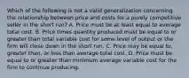 Which of the following is not a valid generalization concerning the relationship between price and costs for a purely competitive seller in the short run? A. Price must be at least equal to average total cost. B. Price times quantity produced must be equal to or greater than total variable cost for some level of output or the firm will close down in the short run. C. Price may be equal to, greater than, or less than average total cost. D. Price must be equal to or greater than minimum average variable cost for the firm to continue producing.