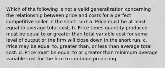 Which of the following is not a valid generalization concerning the relationship between price and costs for a perfect competitive seller in the short run? a. Price must be at least equal to average total cost. b. Price times quantity produced must be equal to or greater than total variable cost for some level of output or the firm will close down in the short run. c. Price may be equal to, greater than, or less than average total cost. d. Price must be equal to or greater than minimum average variable cost for the firm to continue producing.