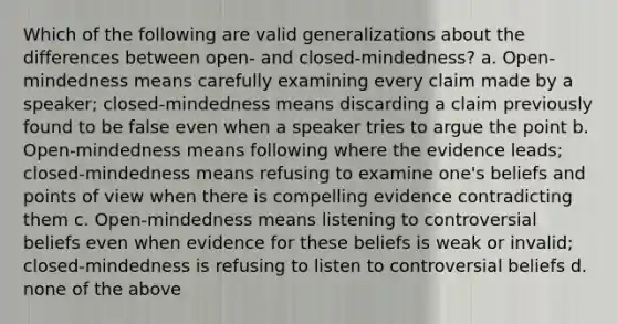 Which of the following are valid generalizations about the differences between open- and closed-mindedness? a. Open-mindedness means carefully examining every claim made by a speaker; closed-mindedness means discarding a claim previously found to be false even when a speaker tries to argue the point b. Open-mindedness means following where the evidence leads; closed-mindedness means refusing to examine one's beliefs and points of view when there is compelling evidence contradicting them c. Open-mindedness means listening to controversial beliefs even when evidence for these beliefs is weak or invalid; closed-mindedness is refusing to listen to controversial beliefs d. none of the above