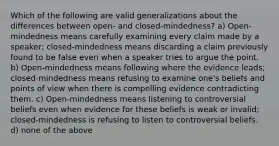 Which of the following are valid generalizations about the differences between open- and closed-mindedness? a) Open-mindedness means carefully examining every claim made by a speaker; closed-mindedness means discarding a claim previously found to be false even when a speaker tries to argue the point. b) Open-mindedness means following where the evidence leads; closed-mindedness means refusing to examine one's beliefs and points of view when there is compelling evidence contradicting them. c) Open-mindedness means listening to controversial beliefs even when evidence for these beliefs is weak or invalid; closed-mindedness is refusing to listen to controversial beliefs. d) none of the above