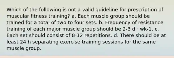 Which of the following is not a valid guideline for prescription of muscular fitness training? a. Each muscle group should be trained for a total of two to four sets. b. Frequency of resistance training of each major muscle group should be 2-3 d · wk-1. c. Each set should consist of 8-12 repetitions. d. There should be at least 24 h separating exercise training sessions for the same muscle group.