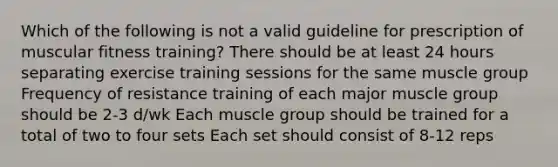 Which of the following is not a valid guideline for prescription of muscular fitness training? There should be at least 24 hours separating exercise training sessions for the same muscle group Frequency of resistance training of each major muscle group should be 2-3 d/wk Each muscle group should be trained for a total of two to four sets Each set should consist of 8-12 reps