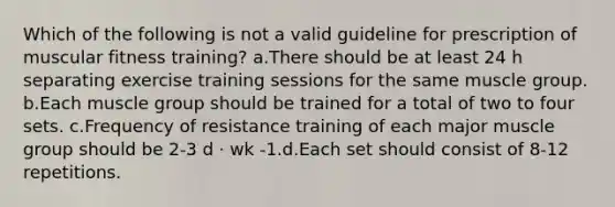 Which of the following is not a valid guideline for prescription of muscular fitness training? a.There should be at least 24 h separating exercise training sessions for the same muscle group. b.Each muscle group should be trained for a total of two to four sets. c.Frequency of resistance training of each major muscle group should be 2-3 d · wk -1.d.Each set should consist of 8-12 repetitions.