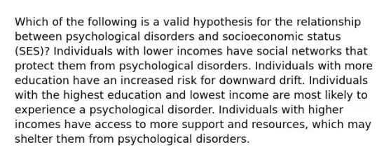 Which of the following is a valid hypothesis for the relationship between psychological disorders and socioeconomic status (SES)? Individuals with lower incomes have social networks that protect them from psychological disorders. Individuals with more education have an increased risk for downward drift. Individuals with the highest education and lowest income are most likely to experience a psychological disorder. Individuals with higher incomes have access to more support and resources, which may shelter them from psychological disorders.