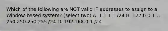 Which of the following are NOT valid IP addresses to assign to a Window-based system? (select two) A. 1.1.1.1 /24 B. 127.0.0.1 C. 250.250.250.255 /24 D. 192.168.0.1 /24