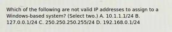 Which of the following are not valid IP addresses to assign to a Windows-based system? (Select two.) A. 10.1.1.1/24 B. 127.0.0.1/24 C. 250.250.250.255/24 D. 192.168.0.1/24