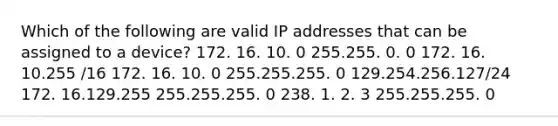 Which of the following are valid IP addresses that can be assigned to a device? 172. 16. 10. 0 255.255. 0. 0 172. 16. 10.255 /16 172. 16. 10. 0 255.255.255. 0 129.254.256.127/24 172. 16.129.255 255.255.255. 0 238. 1. 2. 3 255.255.255. 0