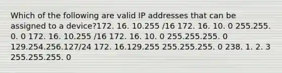 Which of the following are valid IP addresses that can be assigned to a device?172. 16. 10.255 /16 172. 16. 10. 0 255.255. 0. 0 172. 16. 10.255 /16 172. 16. 10. 0 255.255.255. 0 129.254.256.127/24 172. 16.129.255 255.255.255. 0 238. 1. 2. 3 255.255.255. 0