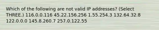 Which of the following are not valid IP addresses? (Select THREE.) 116.0.0.116 45.22.156.256 1.55.254.3 132.64.32.8 122.0.0.0 145.8.260.7 257.0.122.55