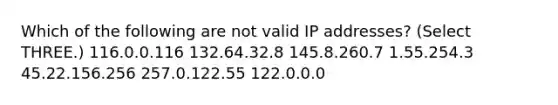 Which of the following are not valid IP addresses? (Select THREE.) 116.0.0.116 132.64.32.8 145.8.260.7 1.55.254.3 45.22.156.256 257.0.122.55 122.0.0.0