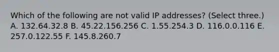 Which of the following are not valid IP addresses? (Select three.) A. 132.64.32.8 B. 45.22.156.256 C. 1.55.254.3 D. 116.0.0.116 E. 257.0.122.55 F. 145.8.260.7