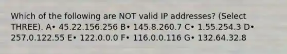 Which of the following are NOT valid IP addresses? (Select THREE). A• 45.22.156.256 B• 145.8.260.7 C• 1.55.254.3 D• 257.0.122.55 E• 122.0.0.0 F• 116.0.0.116 G• 132.64.32.8