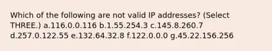 Which of the following are not valid IP addresses? (Select THREE.) a.116.0.0.116 b.1.55.254.3 c.145.8.260.7 d.257.0.122.55 e.132.64.32.8 f.122.0.0.0 g.45.22.156.256