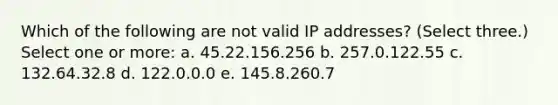 Which of the following are not valid IP addresses? (Select three.) Select one or more: a. 45.22.156.256 b. 257.0.122.55 c. 132.64.32.8 d. 122.0.0.0 e. 145.8.260.7