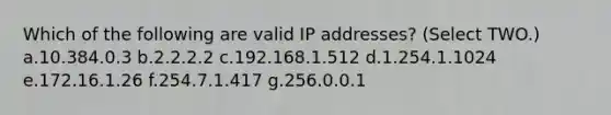 Which of the following are valid IP addresses? (Select TWO.) a.10.384.0.3 b.2.2.2.2 c.192.168.1.512 d.1.254.1.1024 e.172.16.1.26 f.254.7.1.417 g.256.0.0.1