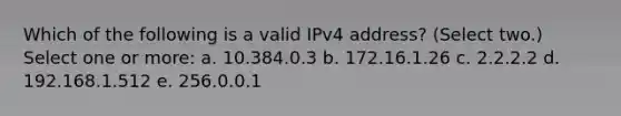 Which of the following is a valid IPv4 address? (Select two.) Select one or more: a. 10.384.0.3 b. 172.16.1.26 c. 2.2.2.2 d. 192.168.1.512 e. 256.0.0.1