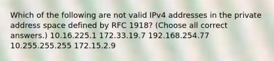 Which of the following are not valid IPv4 addresses in the private address space defined by RFC 1918? (Choose all correct answers.) 10.16.225.1 172.33.19.7 192.168.254.77 10.255.255.255 172.15.2.9