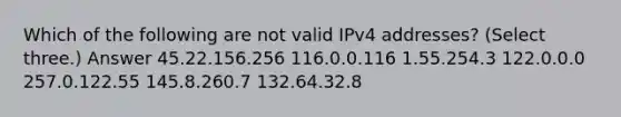 Which of the following are not valid IPv4 addresses? (Select three.) Answer 45.22.156.256 116.0.0.116 1.55.254.3 122.0.0.0 257.0.122.55 145.8.260.7 132.64.32.8