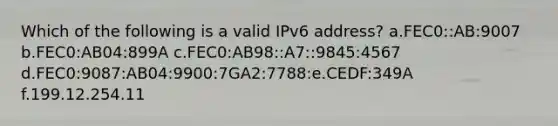 Which of the following is a valid IPv6 address? a.FEC0::AB:9007 b.FEC0:AB04:899A c.FEC0:AB98::A7::9845:4567 d.FEC0:9087:AB04:9900:7GA2:7788:e.CEDF:349A f.199.12.254.11