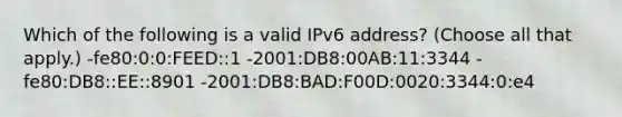 Which of the following is a valid IPv6 address? (Choose all that apply.) -fe80:0:0:FEED::1 -2001:DB8:00AB:11:3344 -fe80:DB8::EE::8901 -2001:DB8:BAD:F00D:0020:3344:0:e4