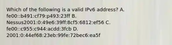 Which of the following is a valid IPv6 address? A. fe00::b491:cf79:p493:23ff B. Nessus2001:0:49e6:39ff:8cf5:6812:ef56 C. fe00::c955:c944:acdd:3fcb D. 2001:0:44ef68:23eb:99fe:72bec6:ea5f