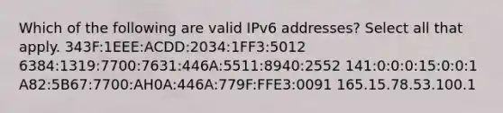 Which of the following are valid IPv6 addresses? Select all that apply. 343F:1EEE:ACDD:2034:1FF3:5012 6384:1319:7700:7631:446A:5511:8940:2552 141:0:0:0:15:0:0:1 A82:5B67:7700:AH0A:446A:779F:FFE3:0091 165.15.78.53.100.1