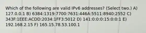 Which of the following are valid IPv6 addresses? (Select two.) A) 127.0.0.1 B) 6384:1319:7700:7631:446A:5511:8940:2552 C) 343F:1EEE:ACDD:2034:1FF3:5012 D) 141:0:0:0:15:0:0:1 E) 192.168.2.15 F) 165.15.78.53.100.1