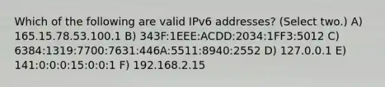 Which of the following are valid IPv6 addresses? (Select two.) A) 165.15.78.53.100.1 B) 343F:1EEE:ACDD:2034:1FF3:5012 C) 6384:1319:7700:7631:446A:5511:8940:2552 D) 127.0.0.1 E) 141:0:0:0:15:0:0:1 F) 192.168.2.15