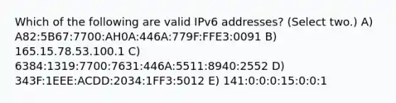 Which of the following are valid IPv6 addresses? (Select two.) A) A82:5B67:7700:AH0A:446A:779F:FFE3:0091 B) 165.15.78.53.100.1 C) 6384:1319:7700:7631:446A:5511:8940:2552 D) 343F:1EEE:ACDD:2034:1FF3:5012 E) 141:0:0:0:15:0:0:1