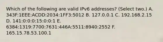 Which of the following are valid IPv6 addresses? (Select two.) A. 343F:1EEE:ACDD:2034:1FF3:5012 B. 127.0.0.1 C. 192.168.2.15 D. 141:0:0:0:15:0:0:1 E. 6384:1319:7700:7631:446A:5511:8940:2552 F. 165.15.78.53.100.1