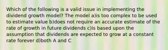 Which of the following is a valid issue in implementing the dividend growth model? The model a)is too complex to be used to estimate value b)does not require an accurate estimate of the rate of growth in future dividends c)is based upon the assumption that dividends are expected to grow at a constant rate forever d)both A and C