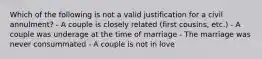 Which of the following is not a valid justification for a civil annulment? - A couple is closely related (first cousins, etc.) - A couple was underage at the time of marriage - The marriage was never consummated - A couple is not in love