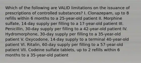 Which of the following are VALID limitations on the issuance of prescriptions of controlled substances? I. Clonazepam, up to 8 refills within 6 months to a 25-year-old patient II. Morphine sulfate, 14-day supply per filling to a 17-year-old patient III. Penicillin, 30-day supply per filling to a 42-year-old patient IV. Hydromorphone, 30-day supply per filling to a 35-year-old patient V. Oxycodone, 14-day supply to a terminal 40-year-old patient VI. Ritalin, 60-day supply per filling to a 57-year-old patient VII. Codeine sulfate tablets, up to 2 refills within 6 months to a 35-year-old patient