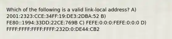 Which of the following is a valid link-local address? A) 2001:2323:CCE:34FF:19:DE3:2DBA:52 B) FE80::1994:33DD:22CE:769B C) FEFE:0:0:0:FEFE:0:0:0 D) FFFF:FFFF:FFFF:FFFF:232D:0:DE44:CB2