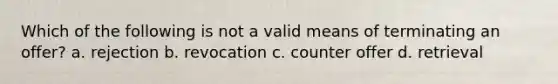 Which of the following is not a valid means of terminating an offer? a. rejection b. revocation c. counter offer d. retrieval