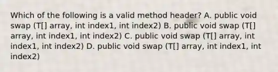 Which of the following is a valid method header? A. public void swap (T[] array, int index1, int index2) B. public void swap (T[] array, int index1, int index2) C. public void swap (T[] array, int index1, int index2) D. public void swap (T[] array, int index1, int index2)