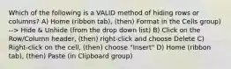 Which of the following is a VALID method of hiding rows or columns? A) Home (ribbon tab), (then) Format in the Cells group) --> Hide & Unhide (from the drop down list) B) Click on the Row/Column header, (then) right-click and choose Delete C) Right-click on the cell, (then) choose "Insert" D) Home (ribbon tab), (then) Paste (in Clipboard group)