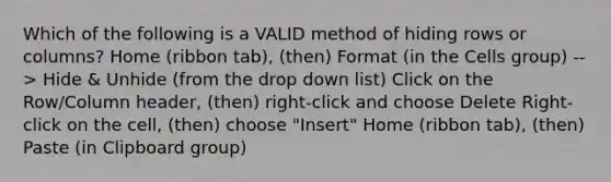 Which of the following is a VALID method of hiding rows or columns? Home (ribbon tab), (then) Format (in the Cells group) --> Hide & Unhide (from the drop down list) Click on the Row/Column header, (then) right-click and choose Delete Right-click on the cell, (then) choose "Insert" Home (ribbon tab), (then) Paste (in Clipboard group)