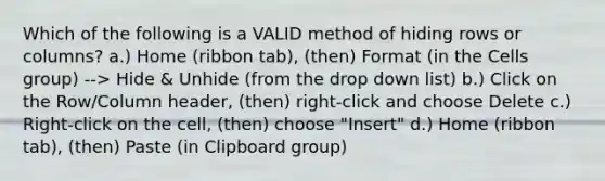 Which of the following is a VALID method of hiding rows or columns? a.) Home (ribbon tab), (then) Format (in the Cells group) --> Hide & Unhide (from the drop down list) b.) Click on the Row/Column header, (then) right-click and choose Delete c.) Right-click on the cell, (then) choose "Insert" d.) Home (ribbon tab), (then) Paste (in Clipboard group)