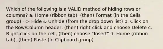 Which of the following is a VALID method of hiding rows or columns? a. Home (ribbon tab), (then) Format (in the Cells group) --> Hide & Unhide (from the drop down list) b. Click on the Row/Column header, (then) right-click and choose Delete c. Right-click on the cell, (then) choose "Insert" d. Home (ribbon tab), (then) Paste (in Clipboard group)