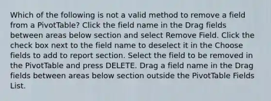 Which of the following is not a valid method to remove a field from a PivotTable? Click the field name in the Drag fields between areas below section and select Remove Field. Click the check box next to the field name to deselect it in the Choose fields to add to report section. Select the field to be removed in the PivotTable and press DELETE. Drag a field name in the Drag fields between areas below section outside the PivotTable Fields List.