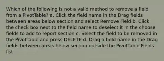 Which of the following is not a valid method to remove a field from a PivotTable? a. Click the field name in the Drag fields between areas below section and select Remove Field b. Click the check box next to the field name to deselect it in the choose fields to add to report section c. Select the field to be removed in the PivotTable and press DELETE d. Drag a field name in the Drag fields between areas below section outside the PivotTable Fields list