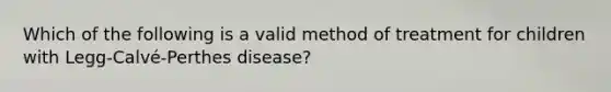 Which of the following is a valid method of treatment for children with Legg-Calvé-Perthes disease?