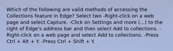 Which of the following are valid methods of accessing the Collections feature in Edge? Select two -Right-click on a web page and select Capture. -Click on Settings and more (...) to the right of Edge's address bar and then select Add to collections. -Right-click on a web page and select Add to collections. -Press Ctrl + Alt + Y. -Press Ctrl + Shift + Y.